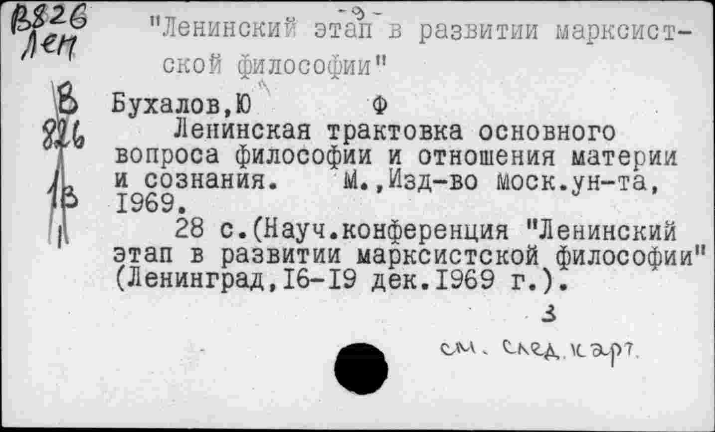 ﻿’’Ленинский этап в развитии марксистской философии”
Бухалов,Ю	Ф
Ленинская трактовка основного вопроса философии и отношения материи и сознания.	Ы.,Изд-во моек.ун-та,
1969.
28 с.(Науч.конференция "Ленинский этап в развитии марксистской философии" (Ленинград,16-19 дек.1969 г.).
3